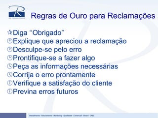 Regras de Ouro para Reclamações
Diga ‘‘Obrigado’’
Explique que apreciou a reclamação
Desculpe-se pelo erro
Prontifique-se a fazer algo
Peça as informações necessárias
Corrija o erro prontamente
Verifique a satisfação do cliente
Previna erros futuros
 