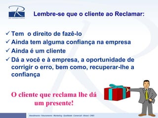 Lembre-se que o cliente ao Reclamar:
Tem o direito de fazê-lo
Ainda tem alguma confiança na empresa
Ainda é um cliente
Dá a você e à empresa, a oportunidade de
corrigir o erro, bem como, recuperar-lhe a
confiança
O cliente que reclama lhe dá
um presente!
 