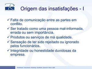 Origem das insatisfações - I
Falta de comunicação entre as partes em
conflito.
Ser tratado como uma pessoa mal-informada,
errada ou sem importância.
Produtos ou serviços de má qualidade.
Sensação de ter sido rejeitado ou ignorado
pelos funcionários.
Integridade ou honestidade duvidosas da
empresa.
 