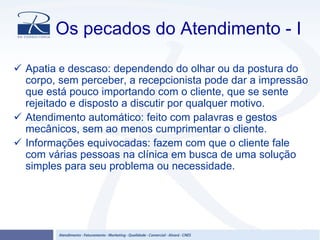 Os pecados do Atendimento - I
Apatia e descaso: dependendo do olhar ou da postura do
corpo, sem perceber, a recepcionista pode dar a impressão
que está pouco importando com o cliente, que se sente
rejeitado e disposto a discutir por qualquer motivo.
Atendimento automático: feito com palavras e gestos
mecânicos, sem ao menos cumprimentar o cliente.
Informações equivocadas: fazem com que o cliente fale
com várias pessoas na clínica em busca de uma solução
simples para seu problema ou necessidade.
 