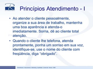 Princípios Atendimento - I
• Ao atender o cliente pessoalmente,
organize a sua área de trabalho, mantenha
uma boa aparência e atenda-o
imediatamente. Sorria, dê ao cliente total
atenção.
• Quando o cliente lhe telefona, atenda
prontamente, ponha um sorriso em sua voz,
identifique-se, use o nome do cliente com
freqüência, diga “obrigado”.
 