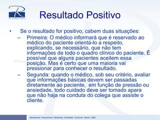 Resultado Positivo
• Se o resultado for positivo, cabem duas situações:
– Primeira: O médico informará que é reservado ao
médico do paciente orientá-lo a respeito,
explicando, se necessário, que não tem
informações de todo o quadro clínico do paciente. É
possível que alguns pacientes aceitem essa
posição. Mas é certo que uma maioria vai
pressionar para conhecer o resultado.
– Segunda: quando o médico, sob seu critério, avaliar
que informações básicas devem ser passadas
diretamente ao paciente, em função de pressão ou
ansiedade, todo cuidado deve ser tomado apara
que não haja na conduta do colega que assiste o
cliente.
 