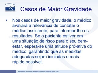 Casos de Maior Gravidade
• Nos casos de maior gravidade, o médico
avaliará a relevância de contatar o
médico assistente, para informar-lhe os
resultados. Se o paciente estiver em
uma situação de risco para o seu bem-
estar, espera-se uma atitude pró-ativa do
médico, garantindo que as medidas
adequadas sejam iniciadas o mais
rápido possível.
 