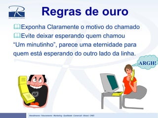 Regras de ouro
Exponha Claramente o motivo do chamado
Evite deixar esperando quem chamou
“Um minutinho”, parece uma eternidade para
quem está esperando do outro lado da linha.
ARGH!
 