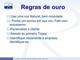 Regras de ouro
Use uma voz Natural, bem modulada
Ponha um sorriso em sua voz. Fale com
entusiasmo
Personalize o cliente
Atenda ao primeiro Toque
Identifique claramente a empresa.
Identifique-se
 