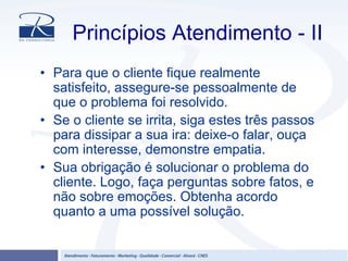 Princípios Atendimento - II
• Para que o cliente fique realmente
satisfeito, assegure-se pessoalmente de
que o problema foi resolvido.
• Se o cliente se irrita, siga estes três passos
para dissipar a sua ira: deixe-o falar, ouça
com interesse, demonstre empatia.
• Sua obrigação é solucionar o problema do
cliente. Logo, faça perguntas sobre fatos, e
não sobre emoções. Obtenha acordo
quanto a uma possível solução.
 
