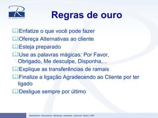 Regras de ouro
Enfatize o que você pode fazer
Ofereça Alternativas ao cliente
Esteja preparado
Use as palavras mágicas: Por Favor,
Obrigado, Me desculpe, Disponha,...
Explique as transferências de ramais
Finalize a ligação Agradecendo ao Cliente por ter
ligado
Desligue sempre por último
 