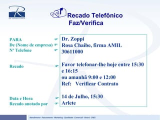 Recado Telefônico
Faz/Verifica
Dr. Zoppi
Rosa Chaibe, firma AMIL
30611000
Favor telefonar-lhe hoje entre 15:30
e 16:15
ou amanhã 9:00 e 12:00
Ref: Verificar Contrato
14 de Julho, 15:30
Arlete
PARA
De (Nome de empresa)
Nº Telefone
Recado
Data e Hora
Recado anotado por
 