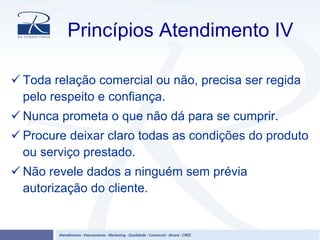 Princípios Atendimento IV
Toda relação comercial ou não, precisa ser regida
pelo respeito e confiança.
Nunca prometa o que não dá para se cumprir.
Procure deixar claro todas as condições do produto
ou serviço prestado.
Não revele dados a ninguém sem prévia
autorização do cliente.
 