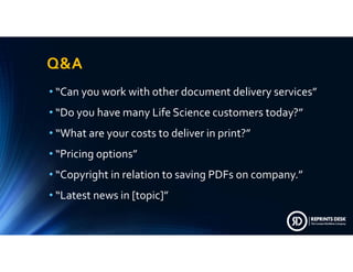 Q&A
• “Canyouworkwithotherdocumentdeliveryservices”
• “DoyouhavemanyLifeSciencecustomerstoday?”
• “Whatareyourcoststodeliverinprint?”
• “Pricingoptions”
• “CopyrightinrelationtosavingPDFsoncompany.”
• “Latestnewsin[topic]”
 