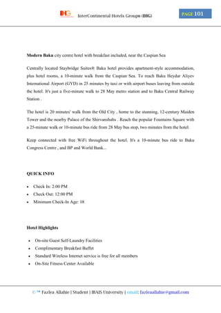 © ™ Fazlea Allahie | Student | IBAIS University | email: fazleaallahie@gmail.com
PAGE 101InterContinental Hotels Group® (IHG)
Modern Baku city centre hotel with breakfast included, near the Caspian Sea
Centrally located Staybridge Suites® Baku hotel provides apartment-style accommodation,
plus hotel rooms, a 10-minute walk from the Caspian Sea. To reach Baku Heydar Aliyev
International Airport (GYD) in 25 minutes by taxi or with airport buses leaving from outside
the hotel. It's just a five-minute walk to 28 May metro station and to Baku Central Railway
Station .
The hotel is 20 minutes' walk from the Old City , home to the stunning, 12-century Maiden
Tower and the nearby Palace of the Shirvanshahs . Reach the popular Fountains Square with
a 25-minute walk or 10-minute bus ride from 28 May bus stop, two minutes from the hotel.
Keep connected with free WiFi throughout the hotel. It's a 10-minute bus ride to Baku
Congress Centre , and BP and World Bank...
QUICK INFO
 Check In: 2:00 PM
 Check Out: 12:00 PM
 Minimum Check-In Age: 18
Hotel Highlights
 On-site Guest Self-Laundry Facilities
 Complimentary Breakfast Buffet
 Standard Wireless Internet service is free for all members
 On-Site Fitness Center Available
 