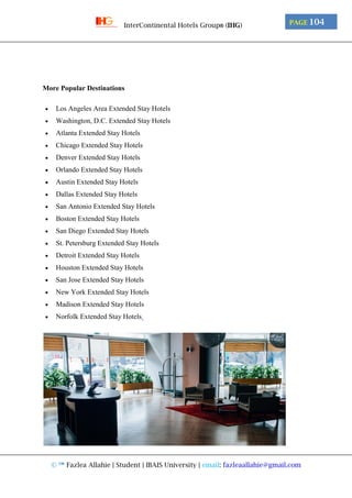 © ™ Fazlea Allahie | Student | IBAIS University | email: fazleaallahie@gmail.com
PAGE 104InterContinental Hotels Group® (IHG)
More Popular Destinations
 Los Angeles Area Extended Stay Hotels
 Washington, D.C. Extended Stay Hotels
 Atlanta Extended Stay Hotels
 Chicago Extended Stay Hotels
 Denver Extended Stay Hotels
 Orlando Extended Stay Hotels
 Austin Extended Stay Hotels
 Dallas Extended Stay Hotels
 San Antonio Extended Stay Hotels
 Boston Extended Stay Hotels
 San Diego Extended Stay Hotels
 St. Petersburg Extended Stay Hotels
 Detroit Extended Stay Hotels
 Houston Extended Stay Hotels
 San Jose Extended Stay Hotels
 New York Extended Stay Hotels
 Madison Extended Stay Hotels
 Norfolk Extended Stay Hotels
 