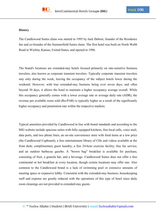 © ™ Fazlea Allahie | Student | IBAIS University | email: fazleaallahie@gmail.com
PAGE 106InterContinental Hotels Group® (IHG)
History
The Candlewood Suites chain was started in 1995 by Jack Deboer, founder of the Residence
Inn and co-founder of the Summerfield Suites chain. The first hotel was built on North Webb
Road in Wichita, Kansas, United States, and opened in 1996.
The brand's locations are extended-stay hotels focused primarily on rate-sensitive business
travelers, also known as corporate transient travelers. Typically corporate transient travelers
stay only during the week, leaving the occupancy of the subject hotels lower during the
weekend. However, with true extended-stay business being over seven days, and often
beyond 30 days, it allows the hotel to maintain a higher occupancy average overall. While
this occupancy generally comes with a lower average rate or average daily rate (ADR), the
revenue per available room sold (RevPAR) is typically higher as a result of the significantly
higher occupancy and penetration rate within the respective markets.
Typical amenities provided by Candlewood in line with brand standards and according to the
IHG website include spacious suites with fully equipped kitchens, free local calls, voice mail,
data ports, and two phone lines; an on-site convenience store with food items at a low price
(the Candlewood Cupboard); a free entertainment library of CDs and videos available at the
front desk; complimentary guest laundry; a free 24-hour exercise facility; free fax service;
and an outdoor barbecue gazebo. A "brown bag" breakfast is available for purchase,
consisting of fruit, a granola bar, and a beverage. Candlewood Suites does not offer a free
continental or hot breakfast at every location, though certain locations may offer one. Also
common to the Candlewood brand is a lack of swimming pool or extensive amounts of
meeting space or expansive lobby. Consistent with the extended-stay business, housekeeping
staff and expense are greatly reduced with the operations of this type of hotel since daily
room cleanings are not provided to extended-stay guests.
 