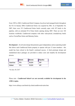 © ™ Fazlea Allahie | Student | IBAIS University | email: fazleaallahie@gmail.com
PAGE 107InterContinental Hotels Group® (IHG)
From 1995 to 2003, Candlewood Hotel Company franchised and managed hotels throughout
the US. In January 2004, Candlewood Suites was acquired by IHG. As of September 30,
2007, there were 151 Candlewood Suites hotels currently open, with 187 hotels in the
pipeline, with an estimated 50 of these hotels opening during 2007. There are now 342
locations worldwide. Candlewood competes with other value-priced, extended-stay hotels
such as TownePlace Suites and Mainstay Suites.
Development - An all-suite design that promotes guest independence and an operating model
that allows each Candlewood Suites property to operate with just 12 team members - this
model has been critical to the brand’s continued success. A fresh prototype design and
standardized decor packages are provided to reduce costs and simplify the development
process.
Hotels Rooms Pipeline
Americas 374 35,251 107
Global 374 35,251 107
*At June 30, 2017
Please note - Candlewood Suites® are not currently available for development in the
AMEA region.
https://www.allstays.com/hotels-by-chain/candlewood-suites.htm
 