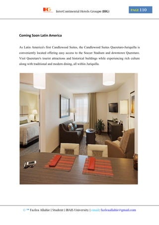 © ™ Fazlea Allahie | Student | IBAIS University | email: fazleaallahie@gmail.com
PAGE 110InterContinental Hotels Group® (IHG)
Coming Soon Latin America
As Latin America's first Candlewood Suites, the Candlewood Suites Queretaro-Juriquilla is
conveniently located offering easy access to the Soccer Stadium and downtown Queretaro.
Visit Queretaro's tourist attractions and historical buildings while experiencing rich culture
along with traditional and modern dining, all within Juriquilla.
 