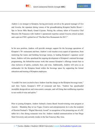 © ™ Fazlea Allahie | Student | IBAIS University | email: fazleaallahie@gmail.com
PAGE 114InterContinental Hotels Group® (IHG)
Andrew is no stranger to Kimpton, having previously served as the general manager of Ave
and Avecita, the signature dining venues of the groundbreaking Kimpton Seafire Resort +
Spa in Seven Mile Beach, Grand Cayman. Pairing the culinary talent of Executive Chef
Massimo De Francesca with Andrew’s operational expertise earned Avecita critical acclaim
and a spot on CNN’s global list of “The Best New Restaurants for 2017.”
In his new position, Andrew will provide strategic support for the beverage operations of
Kimpton’s 70+ restaurants and bars. Andrew’s role touches every aspect of operations, from
mentoring bar teams and building beverage menus, to leading Kimpton’s signature social
hours. Andrew will also spearhead the ongoing development of Kimpton’s national beverage
programming, the behind-the-scenes work that ensures Kimpton’s offerings remain best in
class inclusive of spirits, cocktails, beer, and wine. Additionally, Andrew will serve as an
ambassador for the Kimpton brand within the beverage space by supporting the formal
education and training of Kimpton employees.
“I couldn’t be more excited to have Andrew lead the charge on the Kimpton beverage team,”
said Alex Taylor, Kimpton’s SVP of restaurant and bars. “Andrew has spearheaded
incredible design-driven and wine-centric concepts, and will bring that trailblazing expertise
to our world of wine and spirits.”
Prior to joining Kimpton, Andrew helmed a James Beard Award-winning wine program at
Aureole – Mandalay Bay in Las Vegas. Creative and entrepreneurial, he is also the recipient
of Hewlett Packard’s “Digital Maverick Award” in recognition of his pioneering use of a PC
tablet for a fine dining restaurant wine list. Andrew studied communications at San Diego
State University and currently resides in the San Francisco Bay Area.
 