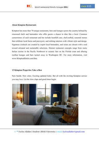 © ™ Fazlea Allahie | Student | IBAIS University | email: fazleaallahie@gmail.com
PAGE 115InterContinental Hotels Group® (IHG)
About Kimpton Restaurants
Kimpton has more than 70 unique restaurants, bars and lounges across the country helmed by
renowned chefs and bartenders who offer guests a chance to dine like a local. Common
cornerstones of each restaurant and bar include heartfelt care; chef-crafted, seasonal menus
that celebrate local farms and purveyors; and striking interiors with vibrant style and design.
Signature cocktails are created by expert local bartenders, and wines are chosen with a nod
toward artisanal and sustainable selections. Distinct restaurant concepts range from rustic
Italian cuisine in the Pacific Northwest to oceanic fare on the Florida coast and alluring
rooftop lounges and bars tucked away in Washington DC. For more information, visit
www.KimptonHotels.com/dine.
13 Kimpton Properties Take a Bow
New builds. New cities. Exciting updated looks. But all with the inviting Kimpton service
you may love. Let the slow claps and good times begin.
 