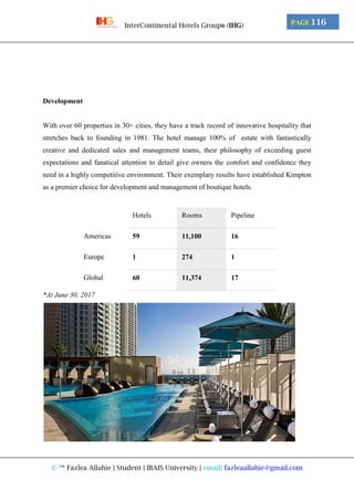 © ™ Fazlea Allahie | Student | IBAIS University | email: fazleaallahie@gmail.com
PAGE 116InterContinental Hotels Group® (IHG)
Development
With over 60 properties in 30+ cities, they have a track record of innovative hospitality that
stretches back to founding in 1981. The hotel manage 100% of estate with fantastically
creative and dedicated sales and management teams, their philosophy of exceeding guest
expectations and fanatical attention to detail give owners the comfort and confidence they
need in a highly competitive environment. Their exemplary results have established Kimpton
as a premier choice for development and management of boutique hotels.
Hotels Rooms Pipeline
Americas 59 11,100 16
Europe 1 274 1
Global 60 11,374 17
*At June 30, 2017
 