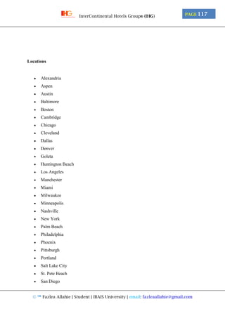 © ™ Fazlea Allahie | Student | IBAIS University | email: fazleaallahie@gmail.com
PAGE 117InterContinental Hotels Group® (IHG)
Locations
 Alexandria
 Aspen
 Austin
 Baltimore
 Boston
 Cambridge
 Chicago
 Cleveland
 Dallas
 Denver
 Goleta
 Huntington Beach
 Los Angeles
 Manchester
 Miami
 Milwaukee
 Minneapolis
 Nashville
 New York
 Palm Beach
 Philadelphia
 Phoenix
 Pittsburgh
 Portland
 Salt Lake City
 St. Pete Beach
 San Diego
 