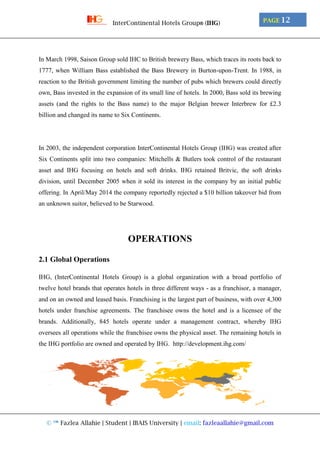 © ™ Fazlea Allahie | Student | IBAIS University | email: fazleaallahie@gmail.com
PAGE 12InterContinental Hotels Group® (IHG)
In March 1998, Saison Group sold IHC to British brewery Bass, which traces its roots back to
1777, when William Bass established the Bass Brewery in Burton-upon-Trent. In 1988, in
reaction to the British government limiting the number of pubs which brewers could directly
own, Bass invested in the expansion of its small line of hotels. In 2000, Bass sold its brewing
assets (and the rights to the Bass name) to the major Belgian brewer Interbrew for £2.3
billion and changed its name to Six Continents.
In 2003, the independent corporation InterContinental Hotels Group (IHG) was created after
Six Continents split into two companies: Mitchells & Butlers took control of the restaurant
asset and IHG focusing on hotels and soft drinks. IHG retained Britvic, the soft drinks
division, until December 2005 when it sold its interest in the company by an initial public
offering. In April/May 2014 the company reportedly rejected a $10 billion takeover bid from
an unknown suitor, believed to be Starwood.
OPERATIONS
2.1 Global Operations
IHG, (InterContinental Hotels Group) is a global organization with a broad portfolio of
twelve hotel brands that operates hotels in three different ways - as a franchisor, a manager,
and on an owned and leased basis. Franchising is the largest part of business, with over 4,300
hotels under franchise agreements. The franchisee owns the hotel and is a licensee of the
brands. Additionally, 845 hotels operate under a management contract, whereby IHG
oversees all operations while the franchisee owns the physical asset. The remaining hotels in
the IHG portfolio are owned and operated by IHG. http://development.ihg.com/
 
