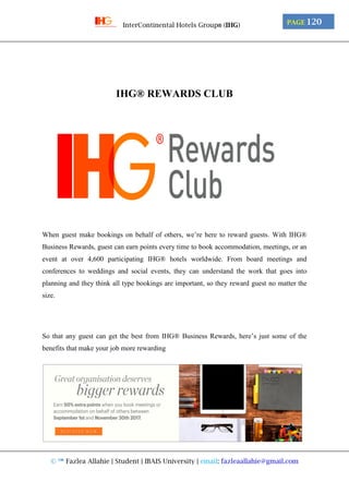 © ™ Fazlea Allahie | Student | IBAIS University | email: fazleaallahie@gmail.com
PAGE 120InterContinental Hotels Group® (IHG)
IHG® REWARDS CLUB
When guest make bookings on behalf of others, we’re here to reward guests. With IHG®
Business Rewards, guest can earn points every time to book accommodation, meetings, or an
event at over 4,600 participating IHG® hotels worldwide. From board meetings and
conferences to weddings and social events, they can understand the work that goes into
planning and they think all type bookings are important, so they reward guest no matter the
size.
So that any guest can get the best from IHG® Business Rewards, here’s just some of the
benefits that make your job more rewarding
 