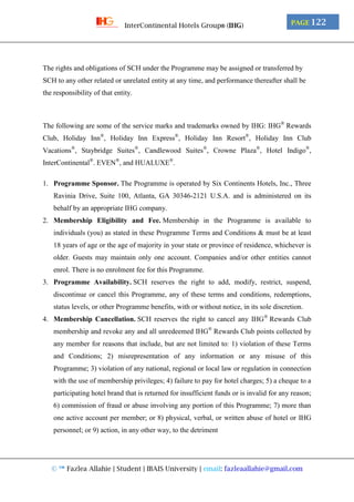 © ™ Fazlea Allahie | Student | IBAIS University | email: fazleaallahie@gmail.com
PAGE 122InterContinental Hotels Group® (IHG)
The rights and obligations of SCH under the Programme may be assigned or transferred by
SCH to any other related or unrelated entity at any time, and performance thereafter shall be
the responsibility of that entity.
The following are some of the service marks and trademarks owned by IHG: IHG®
Rewards
Club, Holiday Inn®
, Holiday Inn Express®
, Holiday Inn Resort®
, Holiday Inn Club
Vacations®
, Staybridge Suites®
, Candlewood Suites®
, Crowne Plaza®
, Hotel Indigo®
,
InterContinental®
. EVEN®
, and HUALUXE®
.
1. Programme Sponsor. The Programme is operated by Six Continents Hotels, Inc., Three
Ravinia Drive, Suite 100, Atlanta, GA 30346-2121 U.S.A. and is administered on its
behalf by an appropriate IHG company.
2. Membership Eligibility and Fee. Membership in the Programme is available to
individuals (you) as stated in these Programme Terms and Conditions & must be at least
18 years of age or the age of majority in your state or province of residence, whichever is
older. Guests may maintain only one account. Companies and/or other entities cannot
enrol. There is no enrolment fee for this Programme.
3. Programme Availability. SCH reserves the right to add, modify, restrict, suspend,
discontinue or cancel this Programme, any of these terms and conditions, redemptions,
status levels, or other Programme benefits, with or without notice, in its sole discretion.
4. Membership Cancellation. SCH reserves the right to cancel any IHG®
Rewards Club
membership and revoke any and all unredeemed IHG®
Rewards Club points collected by
any member for reasons that include, but are not limited to: 1) violation of these Terms
and Conditions; 2) misrepresentation of any information or any misuse of this
Programme; 3) violation of any national, regional or local law or regulation in connection
with the use of membership privileges; 4) failure to pay for hotel charges; 5) a cheque to a
participating hotel brand that is returned for insufficient funds or is invalid for any reason;
6) commission of fraud or abuse involving any portion of this Programme; 7) more than
one active account per member; or 8) physical, verbal, or written abuse of hotel or IHG
personnel; or 9) action, in any other way, to the detriment
 