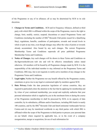 © ™ Fazlea Allahie | Student | IBAIS University | email: fazleaallahie@gmail.com
PAGE 123InterContinental Hotels Group® (IHG)
of the Programme or any of its alliances; all as may be determined by SCH in its sole
discretion.
5. Changes in Terms and Conditions. . SCH and its Frequency Alliances, defined as third
party with which IHG is affiliated within the scope of the Programme, reserve the right to
change, limit, modify, restrict, suspend, discontinue or cancel Programme Terms and
Conditions (including the number of IHG®
Rewards Club points issued for a Qualifying
Stay), regulations, benefits, conditions of participation, rewards and reward levels in
whole or part at any time, even though changes may affect the value of points or rewards
already accumulated. Also bound by any such changes. The current Programme
Membership Terms and Conditions supersede all prior published Programme
Membership Terms and Conditions.
6. Notice of Changes. Any such changes will be shown in these Terms and Conditions on
the ihgrewardsclub.com web site and will be effective immediately unless stated
otherwise. All members will be bound by all Programme changes made by SCH. It is the
responsibility of the individual member to stay informed on the Programme Terms and
Conditions. IHG may, but is not required, to notify active members of any changes to the
Programme Terms and Conditions.
7. Legal rights. Neither the Programme nor any benefit offered by the Programme creates,
constitutes or gives rise to any legal or contractual rights by members against SCH.
8. Data Privacy. Under the data protection legislation of various countries, they are
required to particularly draw the attention to the fact that by applying for membership and
by virtue of your continued membership, you accept and explicitly authorise that your
personal information which is supplied by you in the enrolment form or during the course
of the Programme membership (i) shall be processed by SCH, in its capacity of data
controller, by its subsidiaries, affiliates and/or franchisees, including IHG hotels in nearly
100 countries, and by the IHG®
Rewards Club and InterContinental Ambassador Service
Centres and (ii) may be transferred worldwide to any third parties with which IHG is
affiliated within the scope of the Programme to third parties to process your personal data
on our behalf, where required by applicable law, or in the event of a company
reorganisation, merger or acquisition, for use of such information for
 