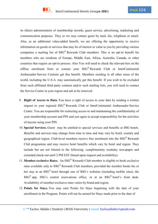© ™ Fazlea Allahie | Student | IBAIS University | email: fazleaallahie@gmail.com
PAGE 124InterContinental Hotels Group® (IHG)
its (their) administration of membership records, guest service, advertising, marketing and
communication purposes. They or we may contact guest by mail, fax, telephone or email.
Also, as an additional value-added benefit, we are offering the opportunity to receive
information on goods or services that may be of interest or value to you by providing various
companies a mailing list of IHG®
Rewards Club members. This is an opt-in benefit for
members who are residents of Europe, Middle East, Africa, Australia, Canada, or other
countries that require an opt-in process. Also You will need to check the relevant box on the
offline enrolment form or contact your IHG®
Rewards Club or InterContinental
Ambassador Service Centreto get this benefit. Members residing in all other areas of the
world, including the U.S.A. may automatically get this benefit. If you wish to be excluded
from such affiliated third party contacts and/or such mailing lists, you will need to contact
the Service Centre in your region and ask to be removed.
9. Right of Access to Data. You have a right of access to your data by sending a written
request to your regional IHG®
Rewards Club or InterContinental Ambassador Service
Centre. You are responsible for restricting access to and maintaining the confidentiality of
your membership account and PIN and you agree to accept responsibility for the activities
of anyone using your PIN.
10. Special Services. Guest may be entitled to special services and benefits at IHG hotels.
Benefits and services may change from time to time and may vary by hotel, country and
geographical region. Club-level members receive free enrolment into the IHG®
Rewards
Club programme and may receive hotel benefits which vary by hotel and region. They
include but are not limited to the following: complimentary weekday newspaper and
extended check-out until 2 PM EST (based upon request and availability).
11. Member-exclusive Rates. An IHG®
Rewards Club member is eligible to book exclusive
rates available only to IHG®
Rewards Club members, provided the member books his or
her stay at an IHG®
hotel through one of IHG’s websites (including mobile sites), the
IHG®
app, IHG’s central reservations office, or at an IHG®
hotel’s front desk.
Availability of member-exclusive rates varies by brand and region.
12. Points for Stays. You may earn Points for Stays beginning with the date of your
enrollment in the Program. Points will not be earned for Stays made prior to the date of
 