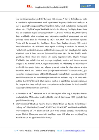 © ™ Fazlea Allahie | Student | IBAIS University | email: fazleaallahie@gmail.com
PAGE 125InterContinental Hotels Group® (IHG)
your enrollment as shown in IHG®
Rewards Club records. A Stay is defined as one night
or consecutive nights at the same hotel, regardless of frequency of check-in/check-out. A
Stay is qualified when paying Qualifying Room Rates, which include most business and
leisure rates. Eligible Charges Worldwide include the following Qualifying Room Rates
paid for hotel room nights: including the hotel’s Advanced Purchase Rate, Best Flexible
Rate, worldwide sales negotiated rate, national/regional/local government rate and
specified leisure rates as confirmed by IHG's HOLIDEX®
Plus reservation systems.
Points will be awarded for Qualifying Room Rates booked through IHG central
reservation offices, IHG web sites, travel agents or directly at the hotel. In addition, in
North, South and Central America and the Caribbean, points may be collected on locally
negotiated rates if these rates are discounted less than 30%. At Asia Pacific hotels,
Qualifying Room Rates also include all locally negotiated rates. Eligible Charges
Worldwide also include food and beverage, telephone, laundry, and in-room movies
charged to the member's room. Charges at restaurants not operated by the hotel may not
be eligible for points. Hotels may choose to award points for other charges at their
discretion. At U.S. and Canadian hotels (except InterContinental®
Alliance Resorts), you
can collect points or miles on all Eligible Charges for multiple hotel rooms (less than 10)
provided those rooms are used in conjunction with the member's stay at the same hotel,
and that their IHG®
Rewards Club member number is recorded on each reservation, or
the charges from those multiple room reservations are referred to on the hotel room bill
associated with the member's reservation.
1. If you enroll in IHG®
Rewards Club at the time of your initial stay in any IHG branded
hotel excluding ANA partner hotel worldwide, you will be awarded 1,000 points for that
qualified enrolling stay.
2. InterContinental®
Hotels & Resorts, Crowne Plaza®
Hotels & Resorts, Hotel Indigo®
,
Holiday Inn®
, Holiday Inn Express®
, EVEN®
and HUALUXE®
hotel brands worldwide,
you will receive ten (10) points for each USD dollar or local currency equivalent paid
toward Eligible Charges on your individual hotel room bill, when you pay Qualifying
Room Rates, or the applicable airline miles; -
 