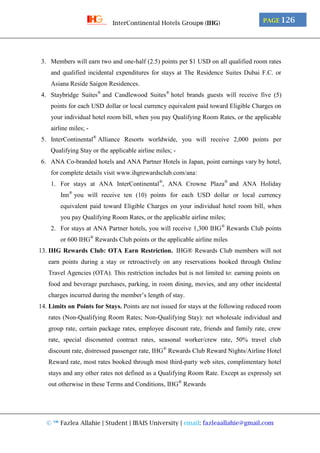 © ™ Fazlea Allahie | Student | IBAIS University | email: fazleaallahie@gmail.com
PAGE 126InterContinental Hotels Group® (IHG)
3. Members will earn two and one-half (2.5) points per $1 USD on all qualified room rates
and qualified incidental expenditures for stays at The Residence Suites Dubai F.C. or
Asiana Reside Saigon Residences.
4. Staybridge Suites®
and Candlewood Suites®
hotel brands guests will receive five (5)
points for each USD dollar or local currency equivalent paid toward Eligible Charges on
your individual hotel room bill, when you pay Qualifying Room Rates, or the applicable
airline miles; -
5. InterContinental®
Alliance Resorts worldwide, you will receive 2,000 points per
Qualifying Stay or the applicable airline miles; -
6. ANA Co-branded hotels and ANA Partner Hotels in Japan, point earnings vary by hotel,
for complete details visit www.ihgrewardsclub.com/ana:
1. For stays at ANA InterContinental®
, ANA Crowne Plaza®
and ANA Holiday
Inn®
you will receive ten (10) points for each USD dollar or local currency
equivalent paid toward Eligible Charges on your individual hotel room bill, when
you pay Qualifying Room Rates, or the applicable airline miles;
2. For stays at ANA Partner hotels, you will receive 1,300 IHG®
Rewards Club points
or 600 IHG®
Rewards Club points or the applicable airline miles
13. IHG Rewards Club: OTA Earn Restriction. IHG® Rewards Club members will not
earn points during a stay or retroactively on any reservations booked through Online
Travel Agencies (OTA). This restriction includes but is not limited to: earning points on
food and beverage purchases, parking, in room dining, movies, and any other incidental
charges incurred during the member’s length of stay.
14. Limits on Points for Stays. Points are not issued for stays at the following reduced room
rates (Non-Qualifying Room Rates; Non-Qualifying Stay): net wholesale individual and
group rate, certain package rates, employee discount rate, friends and family rate, crew
rate, special discounted contract rates, seasonal worker/crew rate, 50% travel club
discount rate, distressed passenger rate, IHG®
Rewards Club Reward Nights/Airline Hotel
Reward rate, most rates booked through most third-party web sites, complimentary hotel
stays and any other rates not defined as a Qualifying Room Rate. Except as expressly set
out otherwise in these Terms and Conditions, IHG®
Rewards
 