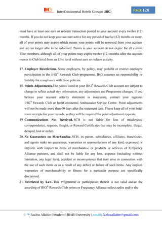 © ™ Fazlea Allahie | Student | IBAIS University | email: fazleaallahie@gmail.com
PAGE 128InterContinental Hotels Group® (IHG)
must have at least one earn or redeem transaction posted to your account every twelve (12)
months. If you do not keep your account active for any period of twelve (12) months or more,
all of your points may expire which means your points will be removed from your account
and are no longer able to be redeemed. Points in your account do not expire for all current
Elite members, although all of your points may expire twelve (12) months after the account
moves to Club level from an Elite level without earn or redeem activity.
17. Employer Restrictions. Some employers, by policy, may prohibit or restrict employee
participation in the IHG®
Rewards Club programme. IHG assumes no responsibility or
liability for compliance with these policies.
18. Points Adjustments.The points listed in your IHG®
Rewards Club account are subject to
change to reflect actual stay information, any adjustments and Programme changes. If you
believe your account activity statement is inaccurate, contact your regional
IHG®
Rewards Club or InterContinental Ambassador Service Centre. Point adjustments
will not be made more than 60 days after the statement date. Please keep all of your hotel
room receipts for your records, as they will be required for point adjustment requests.
19. Communications Not Received. SCH is not liable for loss of misdirected
correspondence, requests, freight, or Reward Certificates that may be incomplete, illegal,
delayed, lost or stolen.
20. No Guarantees on Merchandise. SCH, its parent, subsidiaries, affiliates, franchisees,
and agents make no guarantees, warranties or representations of any kind, expressed or
implied, with respect to items of merchandise or products or services of Frequency
Alliance partners, and shall not be liable for any loss, expense (including without
limitation, any legal fees), accident or inconvenience that may arise in connection with
the use of such items or as a result of any defect or failure of such items. Any implied
warranties of merchantability or fitness for a particular purpose are specifically
disclaimed.
21. Restricted by Law. This Programme or participation therein is not valid and/or the
awarding of IHG®
Rewards Club points or Frequency Alliance miles/credits and/or the
 