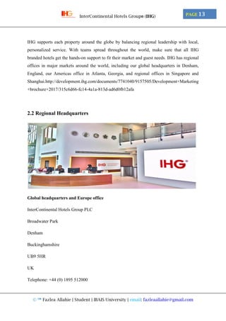 © ™ Fazlea Allahie | Student | IBAIS University | email: fazleaallahie@gmail.com
PAGE 13InterContinental Hotels Group® (IHG)
IHG supports each property around the globe by balancing regional leadership with local,
personalized service. With teams spread throughout the world, make sure that all IHG
branded hotels get the hands-on support to fit their market and guest needs. IHG has regional
offices in major markets around the world, including our global headquarters in Denham,
England, our Americas office in Atlanta, Georgia, and regional offices in Singapore and
Shanghai.http://development.ihg.com/documents/7741040/9157505/Development+Marketing
+brochure+2017/315c6d66-fc14-4a1a-813d-ad6d0fb12afa
2.2 Regional Headquarters
Global headquarters and Europe office
InterContinental Hotels Group PLC
Broadwater Park
Denham
Buckinghamshire
UB9 5HR
UK
Telephone: +44 (0) 1895 512000
 