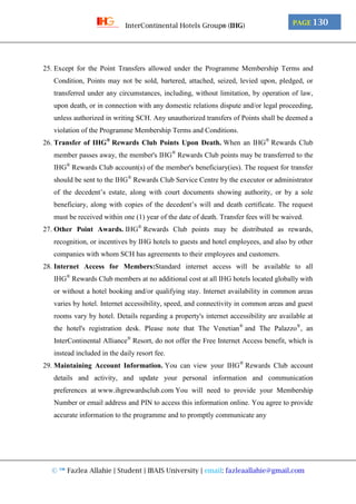 © ™ Fazlea Allahie | Student | IBAIS University | email: fazleaallahie@gmail.com
PAGE 130InterContinental Hotels Group® (IHG)
25. Except for the Point Transfers allowed under the Programme Membership Terms and
Condition, Points may not be sold, bartered, attached, seized, levied upon, pledged, or
transferred under any circumstances, including, without limitation, by operation of law,
upon death, or in connection with any domestic relations dispute and/or legal proceeding,
unless authorized in writing SCH. Any unauthorized transfers of Points shall be deemed a
violation of the Programme Membership Terms and Conditions.
26. Transfer of IHG®
Rewards Club Points Upon Death. When an IHG®
Rewards Club
member passes away, the member's IHG®
Rewards Club points may be transferred to the
IHG®
Rewards Club account(s) of the member's beneficiary(ies). The request for transfer
should be sent to the IHG®
Rewards Club Service Centre by the executor or administrator
of the decedent’s estate, along with court documents showing authority, or by a sole
beneficiary, along with copies of the decedent’s will and death certificate. The request
must be received within one (1) year of the date of death. Transfer fees will be waived.
27. Other Point Awards. IHG®
Rewards Club points may be distributed as rewards,
recognition, or incentives by IHG hotels to guests and hotel employees, and also by other
companies with whom SCH has agreements to their employees and customers.
28. Internet Access for Members:Standard internet access will be available to all
IHG®
Rewards Club members at no additional cost at all IHG hotels located globally with
or without a hotel booking and/or qualifying stay. Internet availability in common areas
varies by hotel. Internet accessibility, speed, and connectivity in common areas and guest
rooms vary by hotel. Details regarding a property's internet accessibility are available at
the hotel's registration desk. Please note that The Venetian®
and The Palazzo®
, an
InterContinental Alliance®
Resort, do not offer the Free Internet Access benefit, which is
instead included in the daily resort fee.
29. Maintaining Account Information. You can view your IHG®
Rewards Club account
details and activity, and update your personal information and communication
preferences at www.ihgrewardsclub.com You will need to provide your Membership
Number or email address and PIN to access this information online. You agree to provide
accurate information to the programme and to promptly communicate any
 