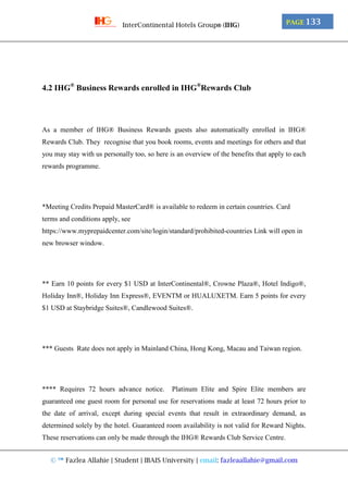 © ™ Fazlea Allahie | Student | IBAIS University | email: fazleaallahie@gmail.com
PAGE 133InterContinental Hotels Group® (IHG)
4.2 IHG®
Business Rewards enrolled in IHG®
Rewards Club
As a member of IHG® Business Rewards guests also automatically enrolled in IHG®
Rewards Club. They recognise that you book rooms, events and meetings for others and that
you may stay with us personally too, so here is an overview of the benefits that apply to each
rewards programme.
*Meeting Credits Prepaid MasterCard® is available to redeem in certain countries. Card
terms and conditions apply, see
https://www.myprepaidcenter.com/site/login/standard/prohibited-countries Link will open in
new browser window.
** Earn 10 points for every $1 USD at InterContinental®, Crowne Plaza®, Hotel Indigo®,
Holiday Inn®, Holiday Inn Express®, EVENTM or HUALUXETM. Earn 5 points for every
$1 USD at Staybridge Suites®, Candlewood Suites®.
*** Guests Rate does not apply in Mainland China, Hong Kong, Macau and Taiwan region.
**** Requires 72 hours advance notice. Platinum Elite and Spire Elite members are
guaranteed one guest room for personal use for reservations made at least 72 hours prior to
the date of arrival, except during special events that result in extraordinary demand, as
determined solely by the hotel. Guaranteed room availability is not valid for Reward Nights.
These reservations can only be made through the IHG® Rewards Club Service Centre.
 