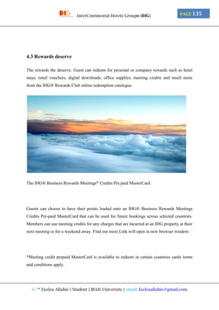 © ™ Fazlea Allahie | Student | IBAIS University | email: fazleaallahie@gmail.com
PAGE 135InterContinental Hotels Group® (IHG)
4.3 Rewards deserve
The rewards the deserve. Guest can redeem for personal or company rewards such as hotel
stays, retail vouchers, digital downloads, office supplies, meeting credits and much more
from the IHG® Rewards Club online redemption catalogue.
The IHG® Business Rewards Meetings* Credits Pre paid MasterCard
Guests can choose to have their points loaded onto an IHG® Business Rewards Meetings
Credits Pre-paid MasterCard that can be used for future bookings across selected countries.
Members can use meeting credits for any charges that are incurred at an IHG property at their
next meeting or for a weekend away. Find out more Link will open in new browser window.
*Meeting credit prepaid MasterCard is available to redeem in certain countries cards terms
and conditions apply.
 