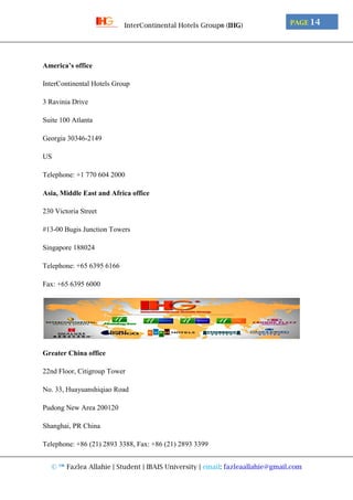 © ™ Fazlea Allahie | Student | IBAIS University | email: fazleaallahie@gmail.com
PAGE 14InterContinental Hotels Group® (IHG)
America’s office
InterContinental Hotels Group
3 Ravinia Drive
Suite 100 Atlanta
Georgia 30346-2149
US
Telephone: +1 770 604 2000
Asia, Middle East and Africa office
230 Victoria Street
#13-00 Bugis Junction Towers
Singapore 188024
Telephone: +65 6395 6166
Fax: +65 6395 6000
Greater China office
22nd Floor, Citigroup Tower
No. 33, Huayuanshiqiao Road
Pudong New Area 200120
Shanghai, PR China
Telephone: +86 (21) 2893 3388, Fax: +86 (21) 2893 3399
 