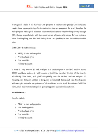 © ™ Fazlea Allahie | Student | IBAIS University | email: fazleaallahie@gmail.com
PAGE 140InterContinental Hotels Group® (IHG)
When guests enroll in the Rewards Club program, it automatically granted Club status and
receive basic membership benefits, including free internet access and the newly launched the
Rate program, which gives members access to exclusive rates when booking directly through
IHG. Guests reward nights will also count toward achieving elite status. To keep points or
miles from expiring, that will need to stay at an IHG property at least once every calendar
year.
Gold Elite - Benefits include:
 Ability to earn and use points
 Priority check-in/out
 Free amenities
 Member discounts
If want to stay between 10 and 39 nights in a calendar year at any IHG hotel or accrue
10,000 qualifying points, it will become a Gold Elite member. On top of the benefits
afforded by Club status, will qualify for priority check-in and late checkout and get a 10
percent points bonus in addition to the points accumulated during each stay. Guests points
will not expire unless he drop down to Club level from an elite level. To maintain Gold Elite
status, must meet minimum nights or qualifying points requirements each year.
Platinum Elite –
Benefits include:
 Ability to earn and use points
 Free room upgrades
 Priority check-in/out
 Free amenities
 Member discounts
 