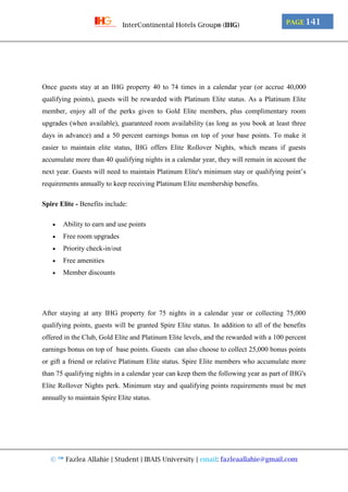 © ™ Fazlea Allahie | Student | IBAIS University | email: fazleaallahie@gmail.com
PAGE 141InterContinental Hotels Group® (IHG)
Once guests stay at an IHG property 40 to 74 times in a calendar year (or accrue 40,000
qualifying points), guests will be rewarded with Platinum Elite status. As a Platinum Elite
member, enjoy all of the perks given to Gold Elite members, plus complimentary room
upgrades (when available), guaranteed room availability (as long as you book at least three
days in advance) and a 50 percent earnings bonus on top of your base points. To make it
easier to maintain elite status, IHG offers Elite Rollover Nights, which means if guests
accumulate more than 40 qualifying nights in a calendar year, they will remain in account the
next year. Guests will need to maintain Platinum Elite's minimum stay or qualifying point’s
requirements annually to keep receiving Platinum Elite membership benefits.
Spire Elite - Benefits include:
 Ability to earn and use points
 Free room upgrades
 Priority check-in/out
 Free amenities
 Member discounts
After staying at any IHG property for 75 nights in a calendar year or collecting 75,000
qualifying points, guests will be granted Spire Elite status. In addition to all of the benefits
offered in the Club, Gold Elite and Platinum Elite levels, and the rewarded with a 100 percent
earnings bonus on top of base points. Guests can also choose to collect 25,000 bonus points
or gift a friend or relative Platinum Elite status. Spire Elite members who accumulate more
than 75 qualifying nights in a calendar year can keep them the following year as part of IHG's
Elite Rollover Nights perk. Minimum stay and qualifying points requirements must be met
annually to maintain Spire Elite status.
 