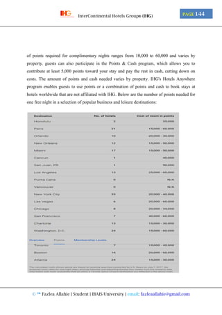 © ™ Fazlea Allahie | Student | IBAIS University | email: fazleaallahie@gmail.com
PAGE 144InterContinental Hotels Group® (IHG)
of points required for complimentary nights ranges from 10,000 to 60,000 and varies by
property. guests can also participate in the Points & Cash program, which allows you to
contribute at least 5,000 points toward your stay and pay the rest in cash, cutting down on
costs. The amount of points and cash needed varies by property. IHG's Hotels Anywhere
program enables guests to use points or a combination of points and cash to book stays at
hotels worldwide that are not affiliated with IHG. Below are the number of points needed for
one free night in a selection of popular business and leisure destinations:
 