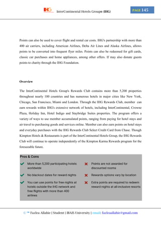 © ™ Fazlea Allahie | Student | IBAIS University | email: fazleaallahie@gmail.com
PAGE 145InterContinental Hotels Group® (IHG)
Points can also be used to cover flight and rental car costs. IHG's partnership with more than
400 air carriers, including American Airlines, Delta Air Lines and Alaska Airlines, allows
points to be converted into frequent flyer miles. Points can also be redeemed for gift cards,
classic car purchases and home appliances, among other offers. If may also donate guests
points to charity through the IHG Foundation.
Overview
The InterContinental Hotels Group's Rewards Club contains more than 5,200 properties
throughout nearly 100 countries and has numerous hotels in major cities like New York,
Chicago, San Francisco, Miami and London. Through the IHG Rewards Club, member can
earn rewards within IHG's extensive network of hotels, including InterContinental, Crowne
Plaza, Holiday Inn, Hotel Indigo and Staybridge Suites properties. The program offers a
variety of ways to use member accumulated points, ranging from paying for hotel stays and
air travel to purchasing goods and services online. Member can also earn points on hotel stays
and everyday purchases with the IHG Rewards Club Select Credit Card from Chase. Though
Kimpton Hotels & Restaurants is part of the InterContinental Hotels Group, the IHG Rewards
Club will continue to operate independently of the Kimpton Karma Rewards program for the
foreseeable future.
 