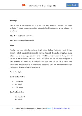 © ™ Fazlea Allahie | Student | IBAIS University | email: fazleaallahie@gmail.com
PAGE 146InterContinental Hotels Group® (IHG)
Rankings
IHG Rewards Club is ranked No. 6 in the Best Hotel Rewards Programs. U.S. News
evaluated 17 loyalty programs associated with major hotel brands across several indicators of
excellence.
IHG Rewards Club is ranked as:
#6 in Best Hotel Rewards Programs
Points
Members can earn points by staying at hotels within the InterContinental Hotels Group's
network – which include InterContinental, Crowne Plaza and Holiday Inn properties, among
others – and by purchasing goods and services with IHG partner vendors, including Uber. If
you are an IHG Rewards Club Select Credit Card holder, you can earn additional points at
IHG properties worldwide and on purchases you make. You can also opt to donate your
points to the IHG Foundation, an organization launched in 2016 that is dedicated to helping
communities develop and overcome disasters.
Points Can Expire
Can Earn Points On:
 Credit Card
 Air Travel
 Hotel Stays
Can Use Points On:
 Booking Hotels
 Air Travel
 