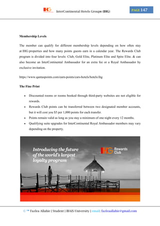 © ™ Fazlea Allahie | Student | IBAIS University | email: fazleaallahie@gmail.com
PAGE 147InterContinental Hotels Group® (IHG)
Membership Levels
The member can qualify for different membership levels depending on how often stay
at IHG properties and how many points guests earn in a calendar year. The Rewards Club
program is divided into four levels: Club, Gold Elite, Platinum Elite and Spire Elite. & can
also become an InterContinental Ambassador for an extra fee or a Royal Ambassador by
exclusive invitation.
https://www.qantaspoints.com/earn-points/cars-hotels/hotels/ihg
The Fine Print
 Discounted rooms or rooms booked through third-party websites are not eligible for
rewards.
 Rewards Club points can be transferred between two designated member accounts,
but it will cost you $5 per 1,000 points for each transfer.
 Points remain valid as long as you stay a minimum of one night every 12 months.
 Qualifying suite upgrades for InterContinental Royal Ambassador members may vary
depending on the property.
 