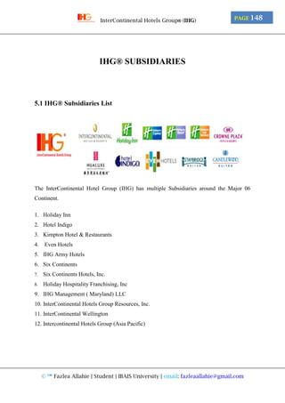 © ™ Fazlea Allahie | Student | IBAIS University | email: fazleaallahie@gmail.com
PAGE 148InterContinental Hotels Group® (IHG)
IHG® SUBSIDIARIES
5.1 IHG® Subsidiaries List
The InterContinental Hotel Group (IHG) has multiple Subsidiaries around the Major 06
Continent.
1. Holiday Inn
2. Hotel Indigo
3. Kimpton Hotel & Restaurants
4. Even Hotels
5. IHG Army Hotels
6. Six Continents
7. Six Continents Hotels, Inc.
8. Holiday Hospitality Franchising, Inc
9. IHG Management ( Maryland) LLC
10. InterContinental Hotels Group Resources, Inc.
11. InterContinental Wellington
12. Intercontinental Hotels Group (Asia Pacific)
 