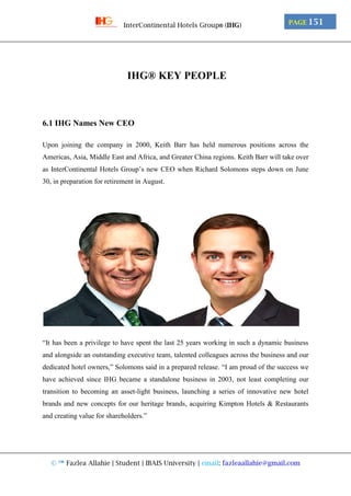© ™ Fazlea Allahie | Student | IBAIS University | email: fazleaallahie@gmail.com
PAGE 151InterContinental Hotels Group® (IHG)
IHG® KEY PEOPLE
6.1 IHG Names New CEO
Upon joining the company in 2000, Keith Barr has held numerous positions across the
Americas, Asia, Middle East and Africa, and Greater China regions. Keith Barr will take over
as InterContinental Hotels Group’s new CEO when Richard Solomons steps down on June
30, in preparation for retirement in August.
“It has been a privilege to have spent the last 25 years working in such a dynamic business
and alongside an outstanding executive team, talented colleagues across the business and our
dedicated hotel owners,” Solomons said in a prepared release. “I am proud of the success we
have achieved since IHG became a standalone business in 2003, not least completing our
transition to becoming an asset-light business, launching a series of innovative new hotel
brands and new concepts for our heritage brands, acquiring Kimpton Hotels & Restaurants
and creating value for shareholders.”
 