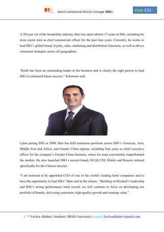 © ™ Fazlea Allahie | Student | IBAIS University | email: fazleaallahie@gmail.com
PAGE 152InterContinental Hotels Group® (IHG)
A 20-year vet of the hospitality industry, Barr has spent almost 17 years at IHG, including his
most recent stint as chief commercial officer for the past four years. Currently, he works to
lead IHG’s global brand, loyalty, sales, marketing and distribution functions, as well as drives
consistent strategies across all geographies.
“Keith has been an outstanding leader in the business and is clearly the right person to lead
IHG to continued future success,” Solomons said.
Upon joining IHG in 2000, Barr has held numerous positions across IHG’s Americas, Asia,
Middle East and Africa, and Greater China regions, including four years as chief executive
officer for the company’s Greater China business, where his team consistently outperformed
the market. He also launched IHG’s newest brand, HUALUXE Hotels and Resorts tailored
specifically for the Chinese traveler.
“I am honored to be appointed CEO of one of the world’s leading hotel companies and to
have the opportunity to lead IHG,” Barr said in the release. “Building on Richard’s leadership
and IHG’s strong performance track record, we will continue to focus on developing our
portfolio of brands, delivering consistent, high-quality growth and creating value.”
 