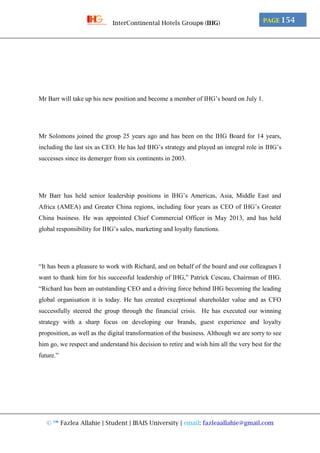 © ™ Fazlea Allahie | Student | IBAIS University | email: fazleaallahie@gmail.com
PAGE 154InterContinental Hotels Group® (IHG)
Mr Barr will take up his new position and become a member of IHG’s board on July 1.
Mr Solomons joined the group 25 years ago and has been on the IHG Board for 14 years,
including the last six as CEO. He has led IHG’s strategy and played an integral role in IHG’s
successes since its demerger from six continents in 2003.
Mr Barr has held senior leadership positions in IHG’s Americas, Asia, Middle East and
Africa (AMEA) and Greater China regions, including four years as CEO of IHG’s Greater
China business. He was appointed Chief Commercial Officer in May 2013, and has held
global responsibility for IHG’s sales, marketing and loyalty functions.
“It has been a pleasure to work with Richard, and on behalf of the board and our colleagues I
want to thank him for his successful leadership of IHG,” Patrick Cescau, Chairman of IHG.
“Richard has been an outstanding CEO and a driving force behind IHG becoming the leading
global organisation it is today. He has created exceptional shareholder value and as CFO
successfully steered the group through the financial crisis. He has executed our winning
strategy with a sharp focus on developing our brands, guest experience and loyalty
proposition, as well as the digital transformation of the business. Although we are sorry to see
him go, we respect and understand his decision to retire and wish him all the very best for the
future.”
 