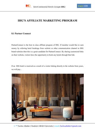 © ™ Fazlea Allahie | Student | IBAIS University | email: fazleaallahie@gmail.com
PAGE 159InterContinental Hotels Group® (IHG)
IHG’S AFFILIATE MARKETING PROGRAM
8.1 Partner Connect
PartnerConnect is the best in class affiliate program of IHG. If member would like to earn
money by referring hotel bookings from website or other communication channel to IHG
brand websites then this is a great candidate for PartnerConnect. By sharing customized links
on their website, visitors have the opportunity to book any hotels through that link.
If an IHG hotel is reserved as a result of a visitor linking directly to the website from yours,
we will pay ..
 