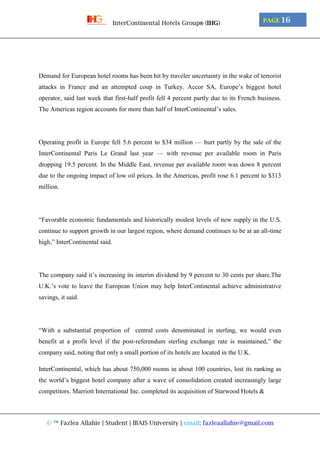 © ™ Fazlea Allahie | Student | IBAIS University | email: fazleaallahie@gmail.com
PAGE 16InterContinental Hotels Group® (IHG)
Demand for European hotel rooms has been hit by traveler uncertainty in the wake of terrorist
attacks in France and an attempted coup in Turkey. Accor SA, Europe’s biggest hotel
operator, said last week that first-half profit fell 4 percent partly due to its French business.
The Americas region accounts for more than half of InterContinental’s sales.
Operating profit in Europe fell 5.6 percent to $34 million — hurt partly by the sale of the
InterContinental Paris Le Grand last year — with revenue per available room in Paris
dropping 19.5 percent. In the Middle East, revenue per available room was down 8 percent
due to the ongoing impact of low oil prices. In the Americas, profit rose 6.1 percent to $313
million.
“Favorable economic fundamentals and historically modest levels of new supply in the U.S.
continue to support growth in our largest region, where demand continues to be at an all-time
high,” InterContinental said.
The company said it’s increasing its interim dividend by 9 percent to 30 cents per share.The
U.K.’s vote to leave the European Union may help InterContinental achieve administrative
savings, it said.
“With a substantial proportion of central costs denominated in sterling, we would even
benefit at a profit level if the post-referendum sterling exchange rate is maintained,” the
company said, noting that only a small portion of its hotels are located in the U.K.
InterContinental, which has about 750,000 rooms in about 100 countries, lost its ranking as
the world’s biggest hotel company after a wave of consolidation created increasingly large
competitors. Marriott International Inc. completed its acquisition of Starwood Hotels &
 