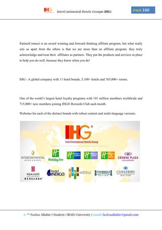 © ™ Fazlea Allahie | Student | IBAIS University | email: fazleaallahie@gmail.com
PAGE 160InterContinental Hotels Group® (IHG)
PartnerConnect is an award winning and forward thinking affiliate program, but what really
sets us apart from the others is that we are more than an affiliate program. they truly
acknowledge and treat their affiliates as partners. They put the products and services in place
to help you do well, because they know when you do!
IHG - A global company with 11 hotel brands, 5,100+ hotels and 765,000+ rooms.
One of the world’s largest hotel loyalty programs with 101 million members worldwide and
715,000+ new members joining IHG® Rewards Club each month.
Websites for each of the distinct brands with robust content and multi-language versions.
 