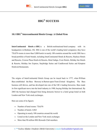© ™ Fazlea Allahie | Student | IBAIS University | email: fazleaallahie@gmail.com
PAGE 162InterContinental Hotels Group® (IHG)
IHG®
SUCCESS
10.1 IHG®
Intercontinental Hotels Group: A Global Firm
InterContinental Hotels or IHG is a British multinational hotel company with its
headquarters in Denham, UK. IHG is one of the world’s leading hotel companies; they have
726,876 rooms in more than 5,000 hotels in nearly 100 countries around the world. IHG has a
broad portfolio of hotel brands, including InterContinental Hotels & Resorts, Hualuxe Hotels
and Resorts, Crowne Plaza Hotels & Resorts, Hotel Indigo, Even Hotels, Holiday Inn Hotels
& Resorts, Holiday Inn Express, Staybridge Suites and Candlewood Suites and Kimpton
Hotels & Restaurants.
The origins of InterContinental Hotels Group can be traced back to 1777, when William
Bass established the Bass Brewery in Burton-upon-Trent (United Kingdom). The Bass
business still thrives, and has developed into one of the UK’s leading breweries. Bass made
its first significant move into the hotel industry in 1988, buying Holiday Inn International. By
2003 the business had changed from being domestic brewer to a hotel group listed on both
London and New York stock exchanges.
Here are some of its figuers:
 Number of hotel rooms: 726,876
 Number of hotels: 4,963
 Operating in nearly 100 countries around the world
 Listed on the London and New York stock exchanges
 More than 90 million IHG Rewards Club members
 